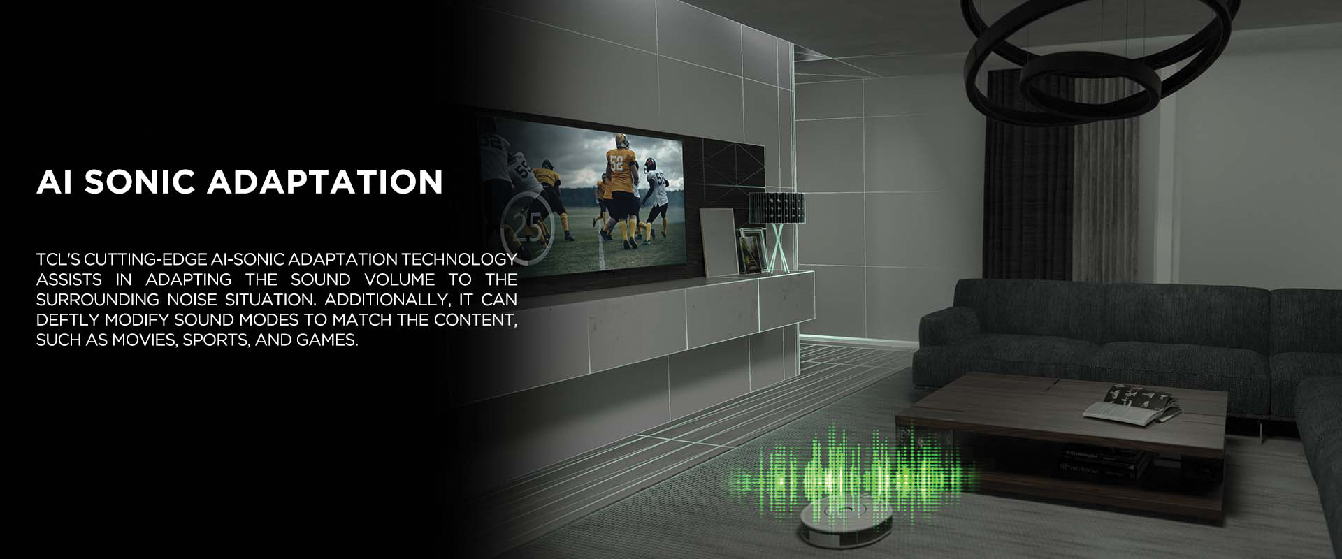 AI SONIC ADAPTATION - TCL's cutting-edge Ai-Sonic Adaptation technology assists in adapting the sound volume to the surrounding noise situation. Additionally, it can deftly modify sound modes to match the content, such as movies, sports, and games.
